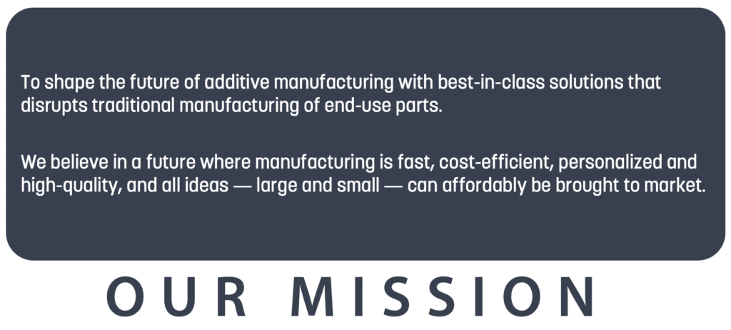 To shape the future of additive manufacturing with best-in-class solutions that disrupts traditional manufacturing of end-use parts. We believe in a future where manufacturing is fast, cost-efficient, personalized and high-quality, and all ideas - large and small - can affordably be brought to market.
